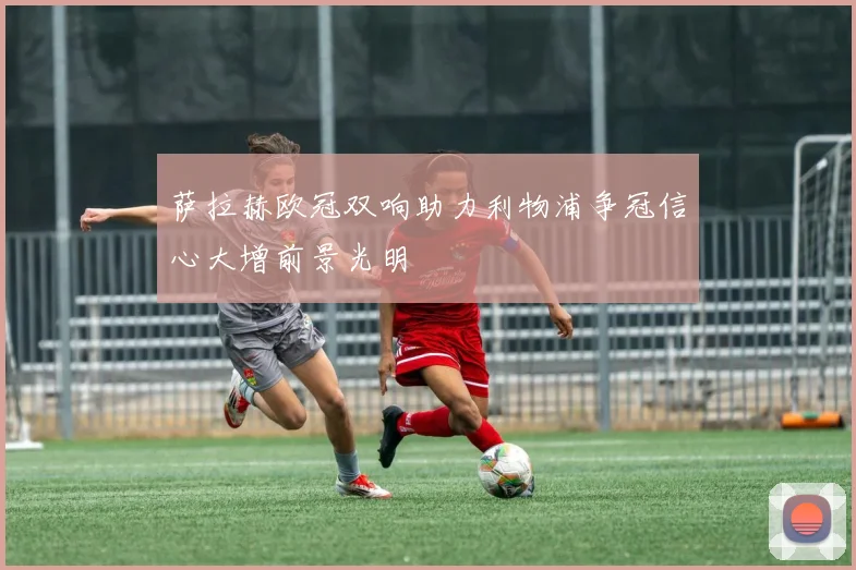 萨拉赫欧冠双响助力利物浦争冠信心大增前景光明