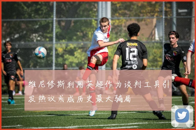 维尼修斯利用英超作为谈判工具引发热议或成历史最大骗局
