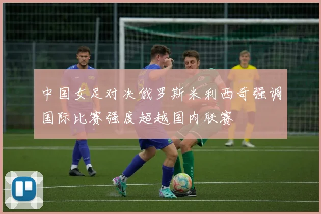 中国女足对决俄罗斯米利西奇强调国际比赛强度超越国内联赛