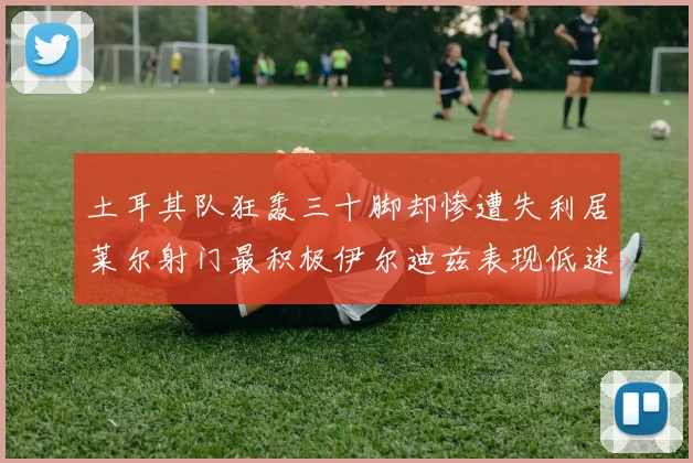 土耳其队狂轰三十脚却惨遭失利居莱尔射门最积极伊尔迪兹表现低迷