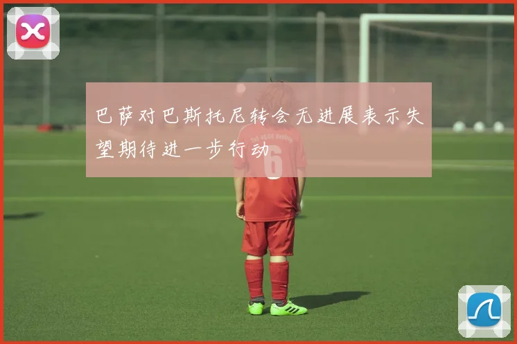 巴萨对巴斯托尼转会无进展表示失望期待进一步行动