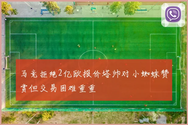马竞拒绝2亿欧报价塔帅对小蜘蛛赞赏但交易困难重重