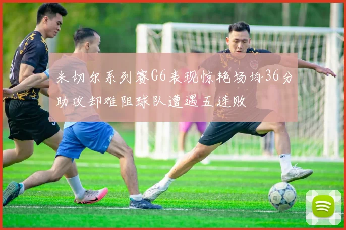 米切尔系列赛G6表现惊艳场均36分助攻却难阻球队遭遇五连败