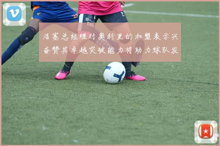 活塞总经理对奥科里的加盟表示兴奋赞其卓越突破能力将助力球队发展
