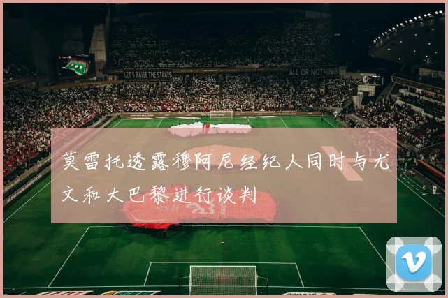 莫雷托透露穆阿尼经纪人同时与尤文和大巴黎进行谈判