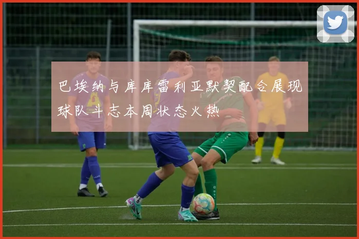 巴埃纳与库库雷利亚默契配合展现球队斗志本周状态火热