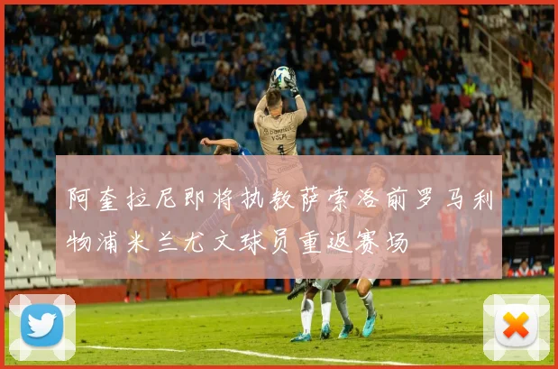 阿奎拉尼即将执教萨索洛前罗马利物浦米兰尤文球员重返赛场