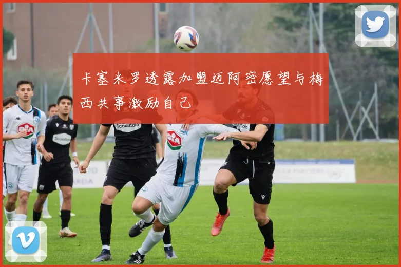 卡塞米罗透露加盟迈阿密愿望与梅西共事激励自己