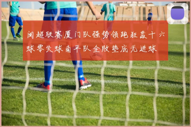 闽超联赛厦门队强势领跑狂轰十六球零失球南平队全败垫底无进球