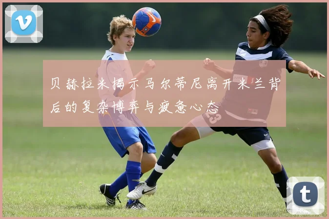 贝赫拉米揭示马尔蒂尼离开米兰背后的复杂博弈与疲惫心态