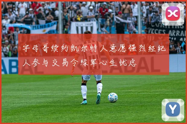 字母哥续约凯尔特人意愿强烈经纪人参与交易令绿军心生忧虑