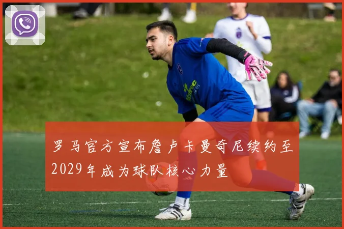 罗马官方宣布詹卢卡曼奇尼续约至2029年成为球队核心力量