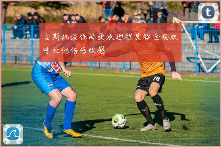 古斯托谈德尚受欢迎程度称全场欢呼让他倍感欣慰