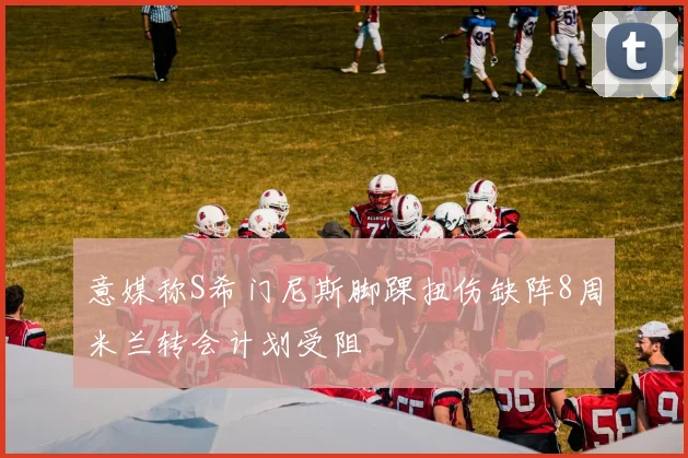 意媒称S希门尼斯脚踝扭伤缺阵8周米兰转会计划受阻