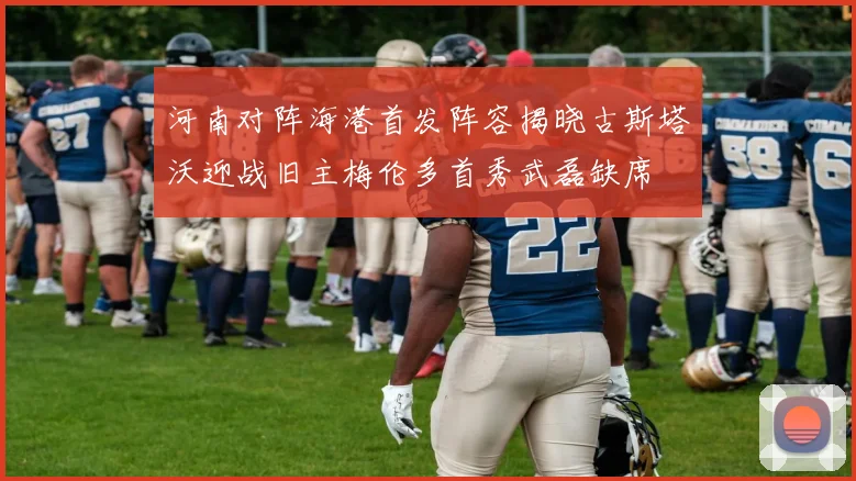 河南对阵海港首发阵容揭晓古斯塔沃迎战旧主梅伦多首秀武磊缺席