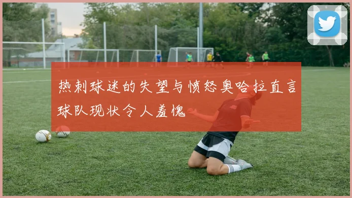 热刺球迷的失望与愤怒奥哈拉直言球队现状令人羞愧