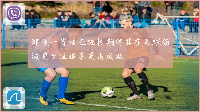 邵佳一寄语王钰栋期待其在足球领域更专注追求更高成就
