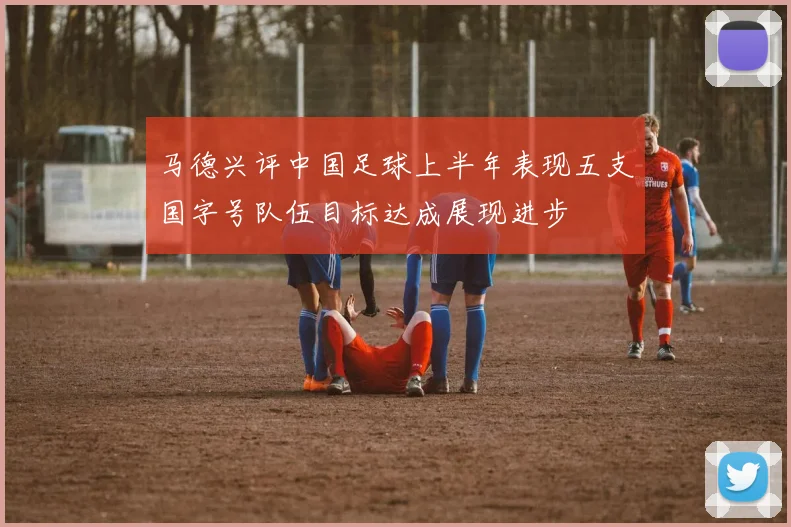 马德兴评中国足球上半年表现五支国字号队伍目标达成展现进步