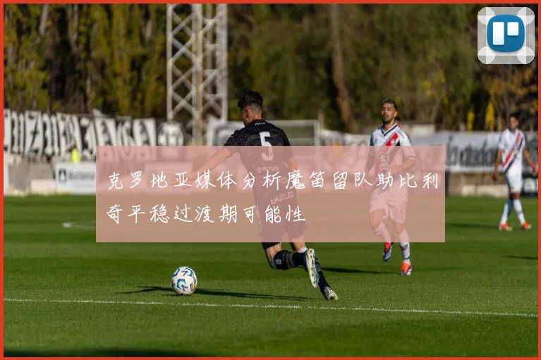 克罗地亚媒体分析魔笛留队助比利奇平稳过渡期可能性