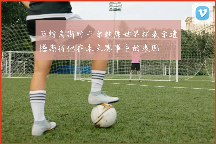 马特乌斯对卡尔缺席世界杯表示遗憾期待他在未来赛事中的表现