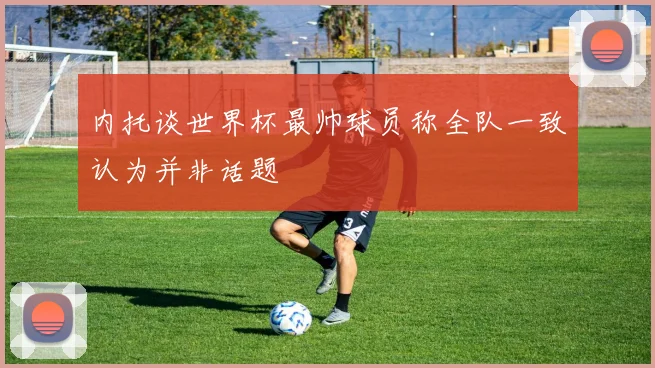 内托谈世界杯最帅球员称全队一致认为并非话题