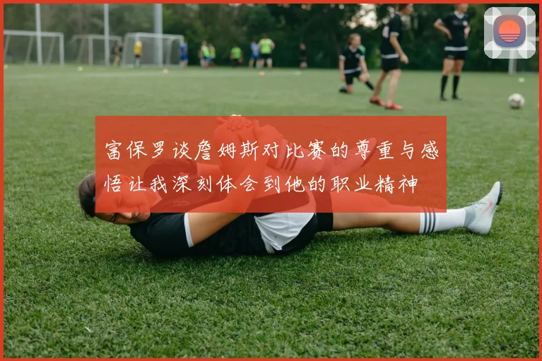 富保罗谈詹姆斯对比赛的尊重与感悟让我深刻体会到他的职业精神