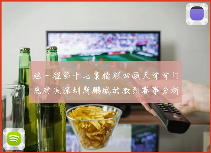 这一程第十七集精彩回顾天津津门虎对决深圳新鹏城的激烈赛事分析与亮点解读