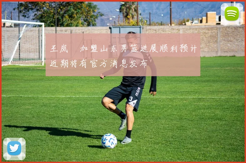 王岚嵚加盟山东男篮进展顺利预计近期将有官方消息发布